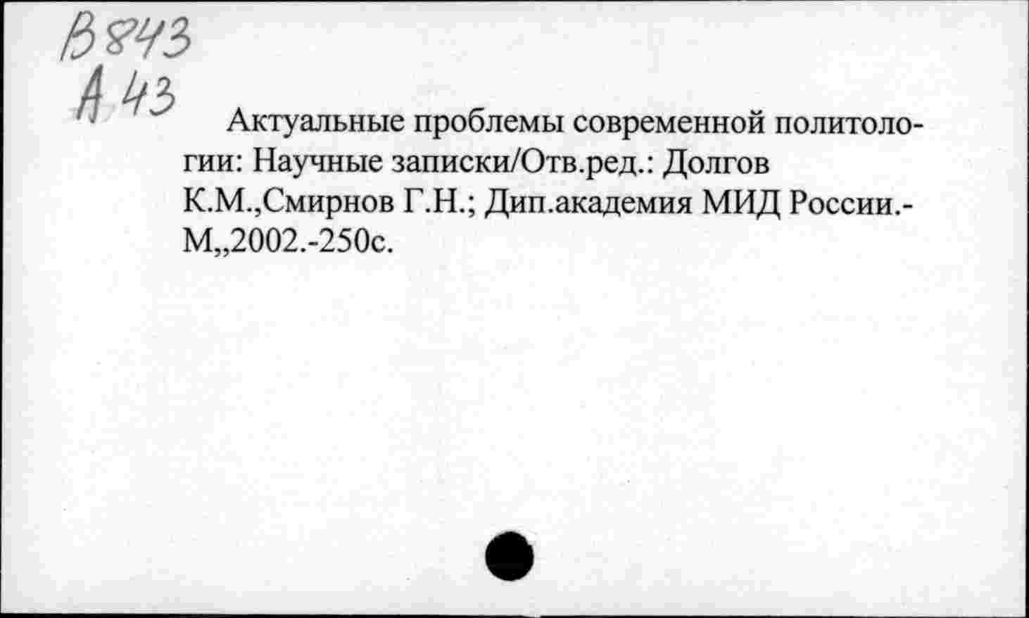 ﻿Актуальные проблемы современной политологии: Научные записки/Отв.ред.: Долгов К.М.,Смирнов Г.Н.; Дип.академия МИД России,-М„2002.-250с.